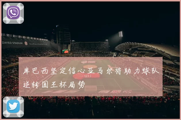 库巴西坚定信心亚马尔将助力球队逆转国王杯局势