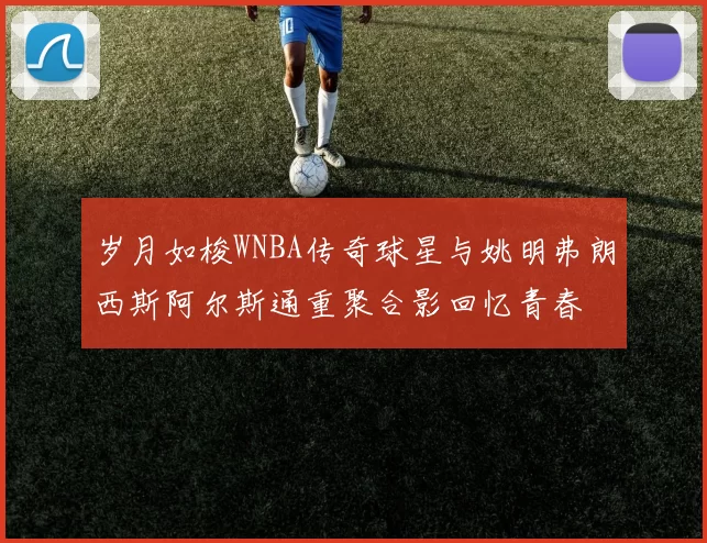 岁月如梭WNBA传奇球星与姚明弗朗西斯阿尔斯通重聚合影回忆青春