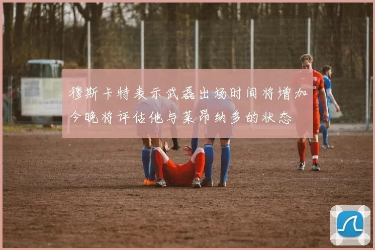 穆斯卡特表示武磊出场时间将增加今晚将评估他与莱昂纳多的状态