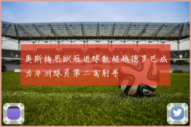 奥斯梅恩欧冠进球数超越德罗巴成为非洲球员第二高射手