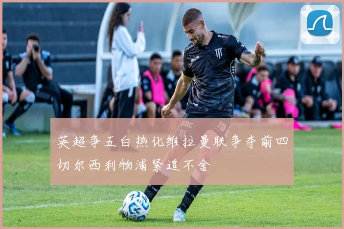 英超争五白热化维拉曼联争夺前四切尔西利物浦紧追不舍