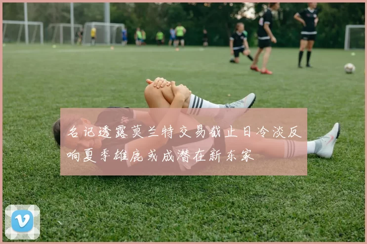 名记透露莫兰特交易截止日冷淡反响夏季雄鹿或成潜在新东家