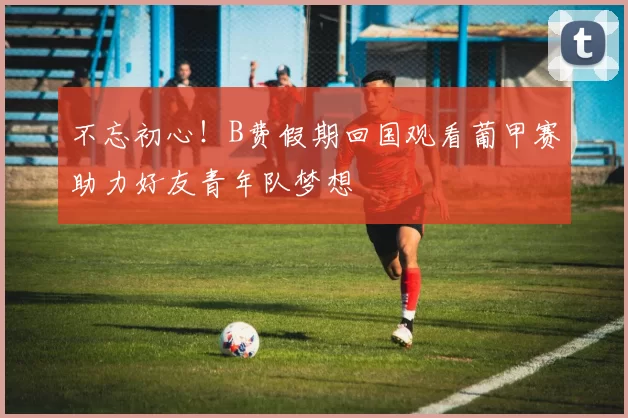 不忘初心！B费假期回国观看葡甲赛助力好友青年队梦想