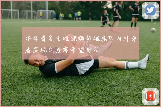 字母哥复出难挽颓势雄鹿队内外矛盾显现季后赛希望渺茫
