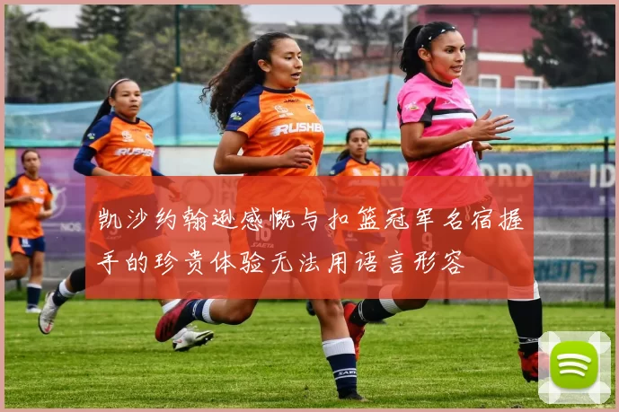 凯沙约翰逊感慨与扣篮冠军名宿握手的珍贵体验无法用语言形容