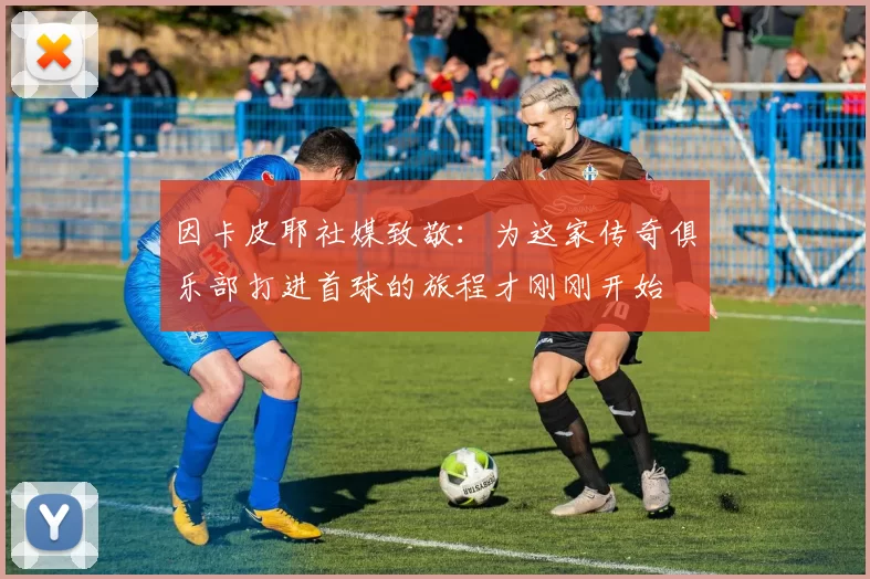 因卡皮耶社媒致敬：为这家传奇俱乐部打进首球的旅程才刚刚开始