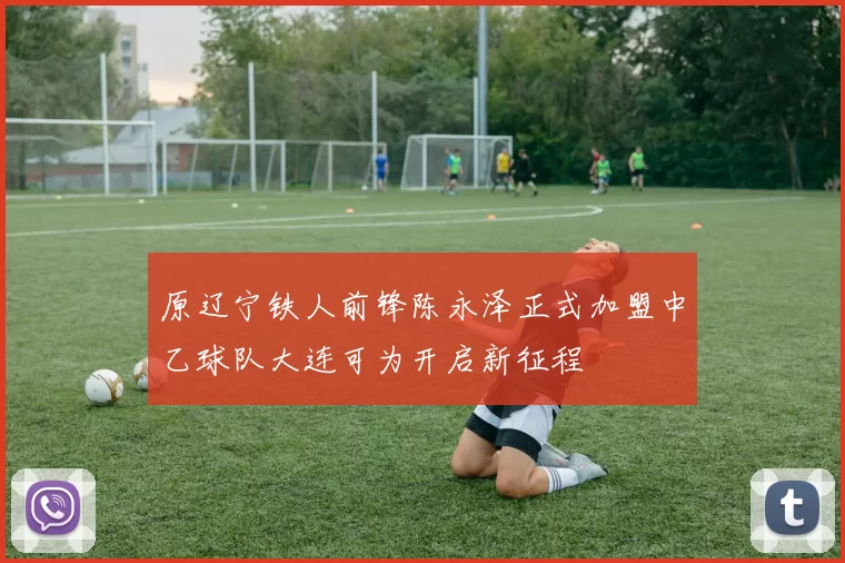 原辽宁铁人前锋陈永泽正式加盟中乙球队大连可为开启新征程