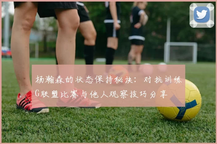 杨瀚森的状态保持秘诀：对抗训练G联盟比赛与他人观察技巧分享