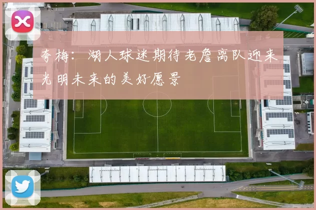 夸梅：湖人球迷期待老詹离队迎来光明未来的美好愿景