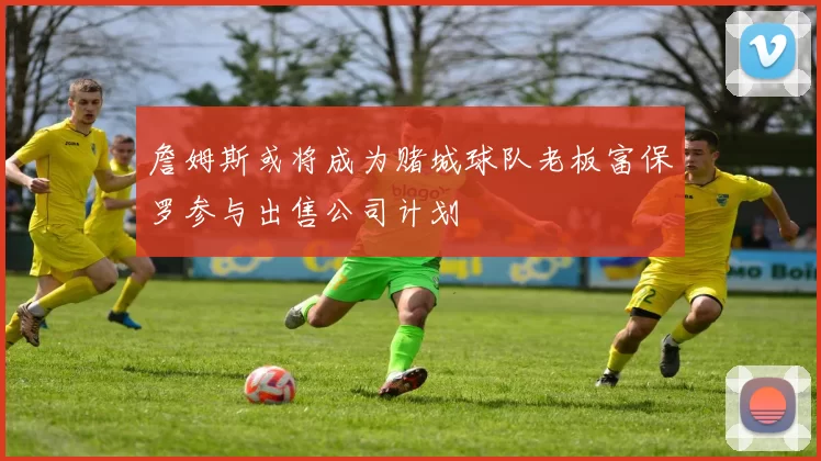 詹姆斯或将成为赌城球队老板富保罗参与出售公司计划
