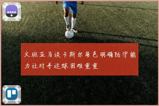 文班亚马谈卡斯尔角色明确防守能力让对手运球困难重重