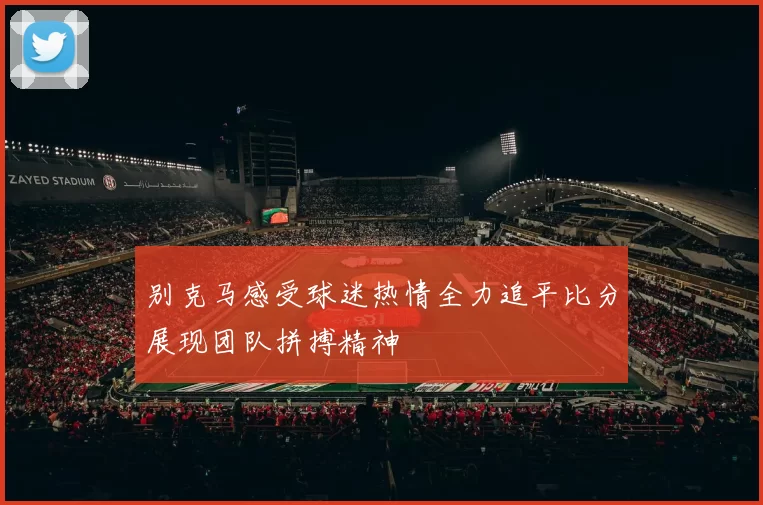 别克马感受球迷热情全力追平比分展现团队拼搏精神