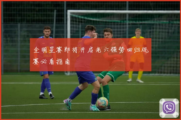 全明星赛即将开启老六强势回归观赛必看指南