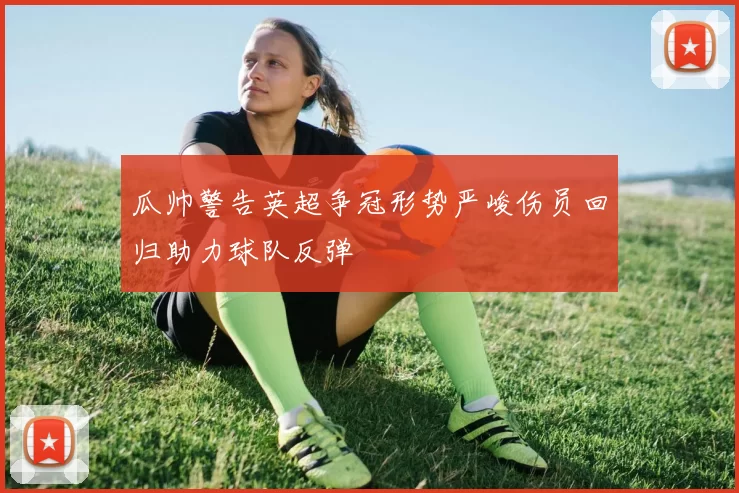 瓜帅警告英超争冠形势严峻伤员回归助力球队反弹