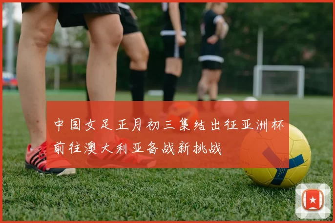 中国女足正月初三集结出征亚洲杯前往澳大利亚备战新挑战