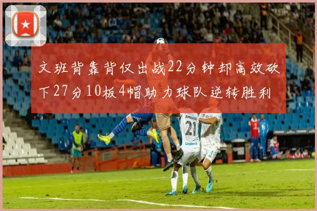 文班背靠背仅出战22分钟却高效砍下27分10板4帽助力球队逆转胜利