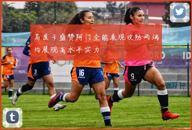 乌度卡盛赞阿门全能表现攻防两端均展现高水平实力