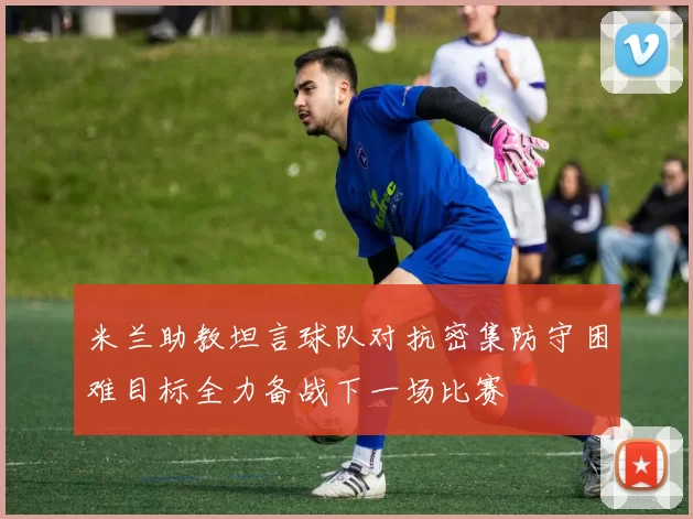 米兰助教坦言球队对抗密集防守困难目标全力备战下一场比赛