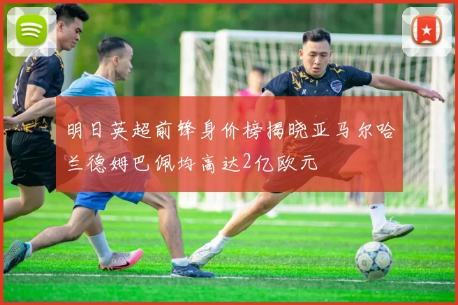 明日英超前锋身价榜揭晓亚马尔哈兰德姆巴佩均高达2亿欧元