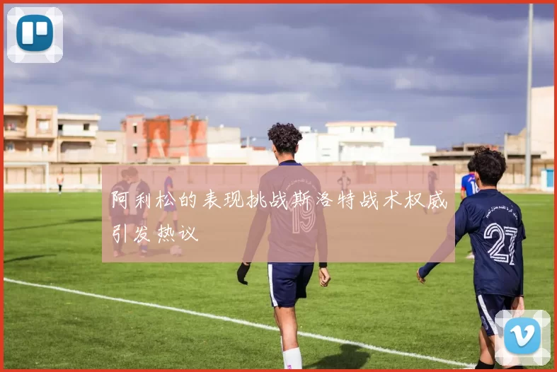 阿利松的表现挑战斯洛特战术权威引发热议