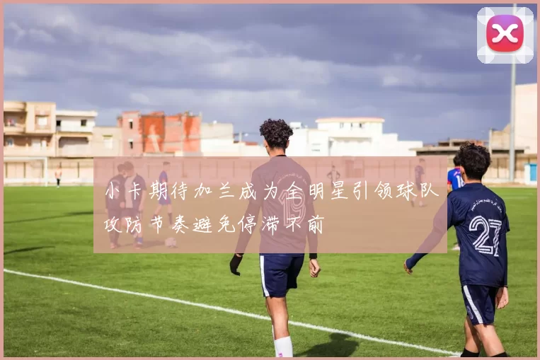 小卡期待加兰成为全明星引领球队攻防节奏避免停滞不前