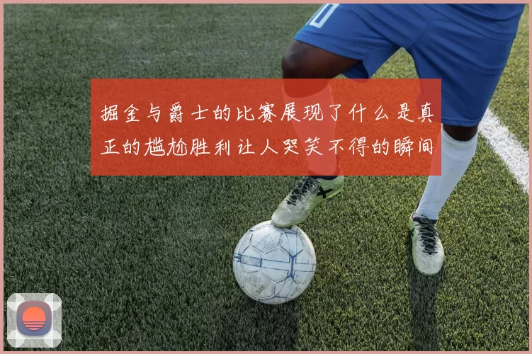 掘金与爵士的比赛展现了什么是真正的尴尬胜利让人哭笑不得的瞬间