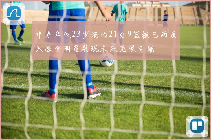 申京年仅23岁场均21分9篮板已两度入选全明星展现未来无限可能