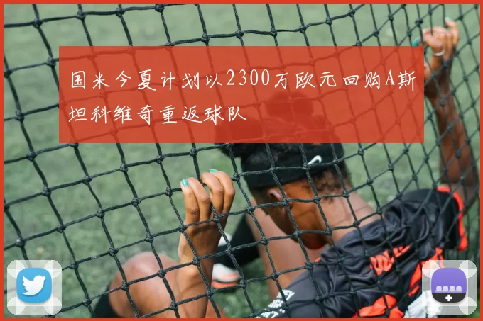 国米今夏计划以2300万欧元回购A斯坦科维奇重返球队