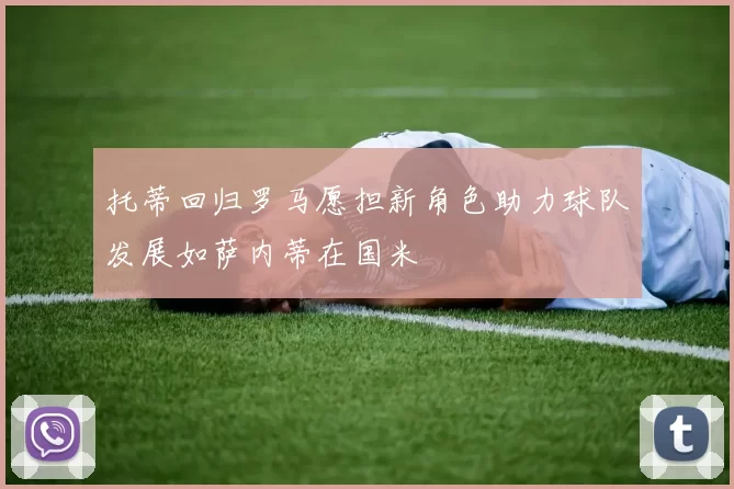 托蒂回归罗马愿担新角色助力球队发展如萨内蒂在国米
