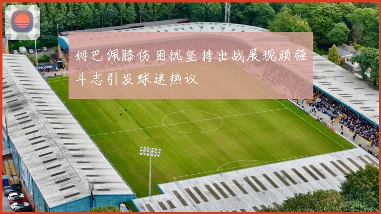 姆巴佩膝伤困扰坚持出战展现顽强斗志引发球迷热议