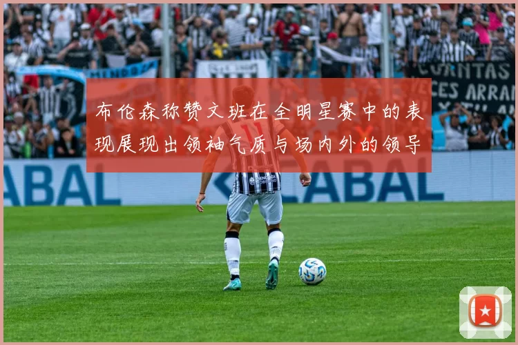 布伦森称赞文班在全明星赛中的表现展现出领袖气质与场内外的领导力