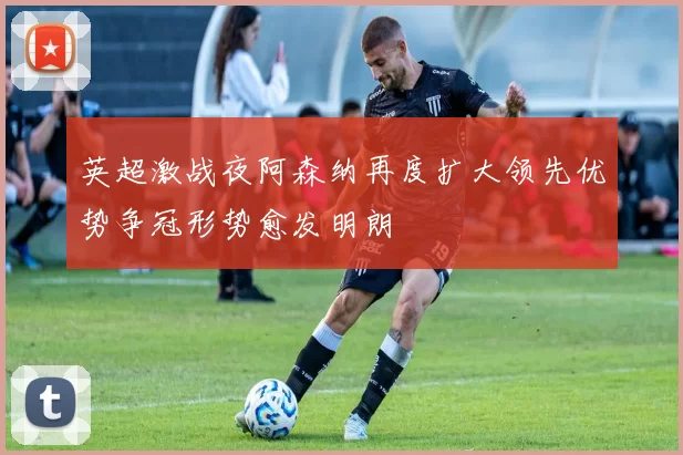 英超激战夜阿森纳再度扩大领先优势争冠形势愈发明朗