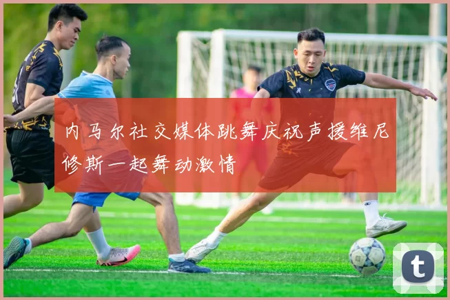 内马尔社交媒体跳舞庆祝声援维尼修斯一起舞动激情