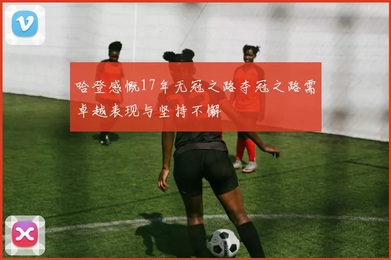 哈登感慨17年无冠之路夺冠之路需卓越表现与坚持不懈