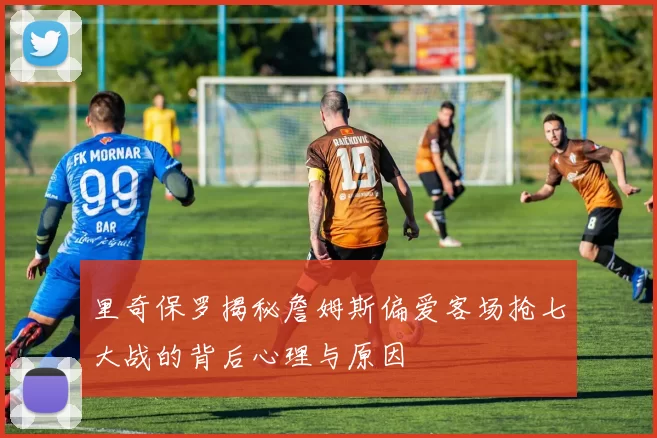 里奇保罗揭秘詹姆斯偏爱客场抢七大战的背后心理与原因