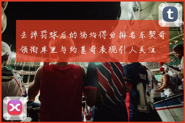 去掉罚球后的场均得分排名东契奇领衔库里与约基奇表现引人关注