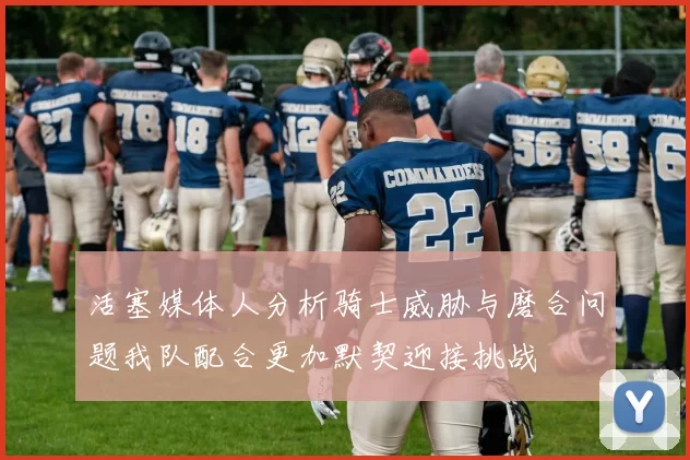 活塞媒体人分析骑士威胁与磨合问题我队配合更加默契迎接挑战