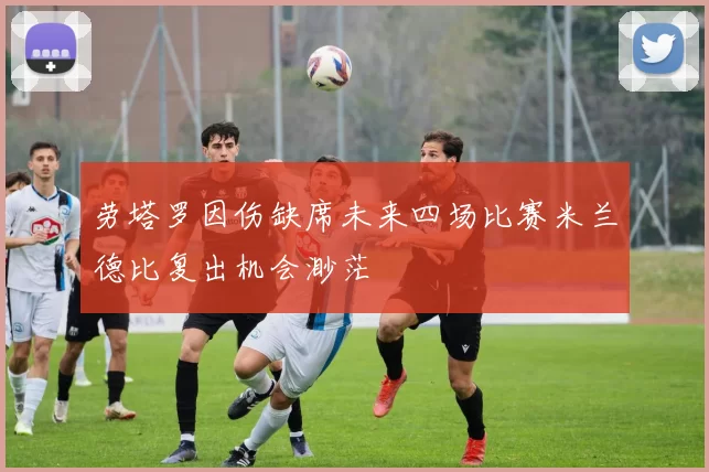 劳塔罗因伤缺席未来四场比赛米兰德比复出机会渺茫