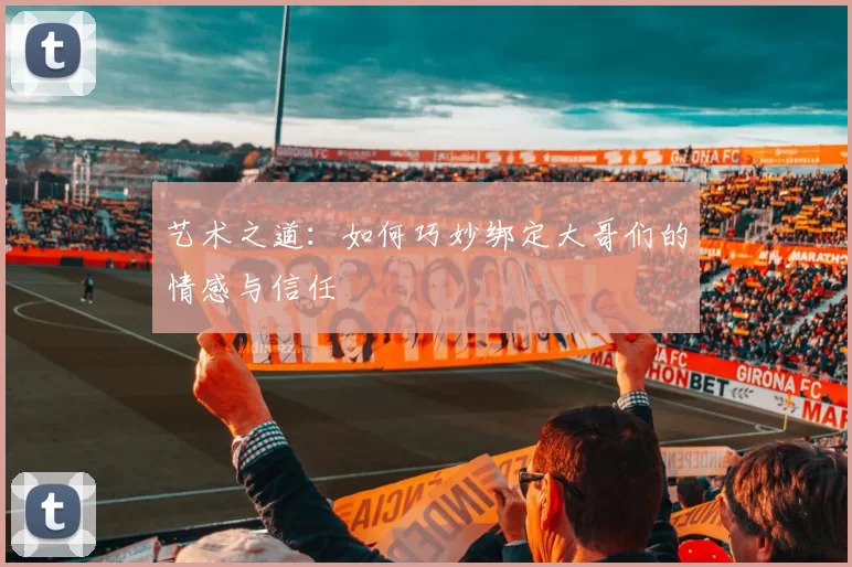 艺术之道：如何巧妙绑定大哥们的情感与信任