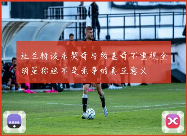 杜兰特谈东契奇与约基奇不重视全明星称这不是竞争的真正意义