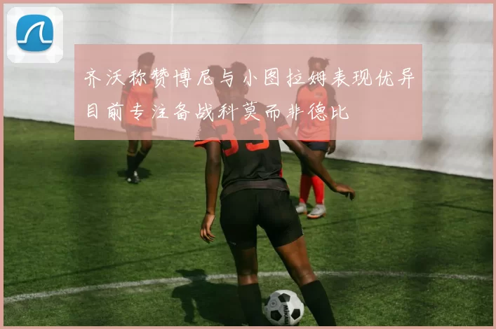 齐沃称赞博尼与小图拉姆表现优异目前专注备战科莫而非德比